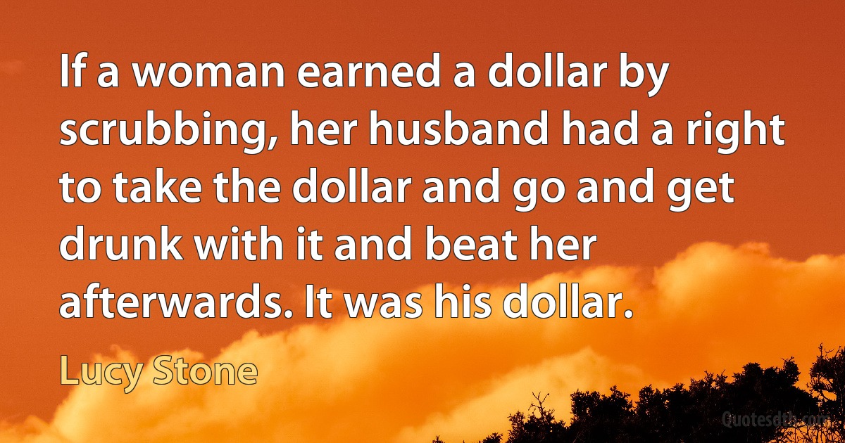 If a woman earned a dollar by scrubbing, her husband had a right to take the dollar and go and get drunk with it and beat her afterwards. It was his dollar. (Lucy Stone)