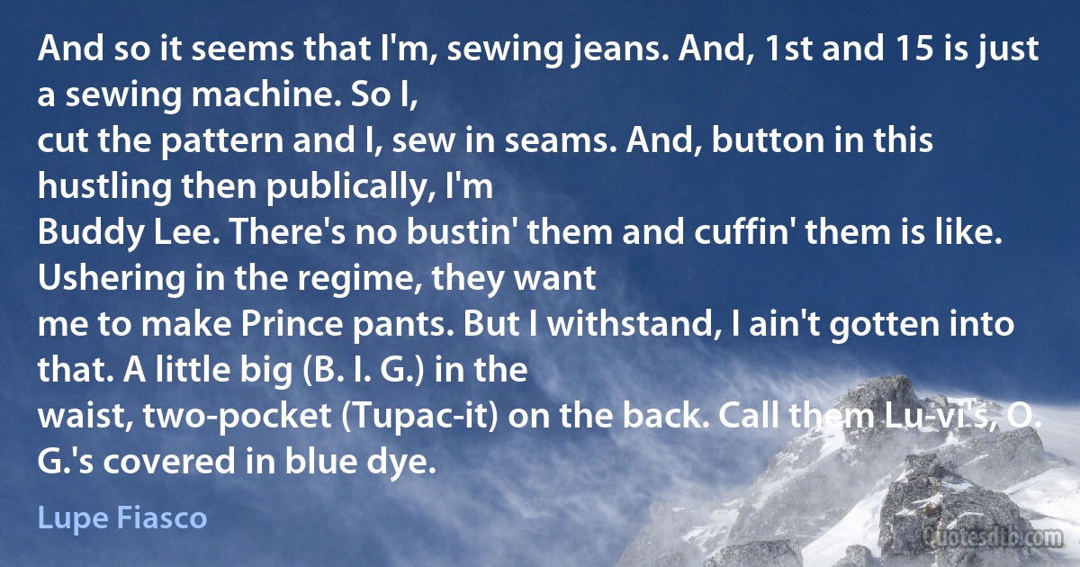 And so it seems that I'm, sewing jeans. And, 1st and 15 is just a sewing machine. So I,
cut the pattern and I, sew in seams. And, button in this hustling then publically, I'm
Buddy Lee. There's no bustin' them and cuffin' them is like. Ushering in the regime, they want
me to make Prince pants. But I withstand, I ain't gotten into that. A little big (B. I. G.) in the
waist, two-pocket (Tupac-it) on the back. Call them Lu-vi's, O. G.'s covered in blue dye. (Lupe Fiasco)