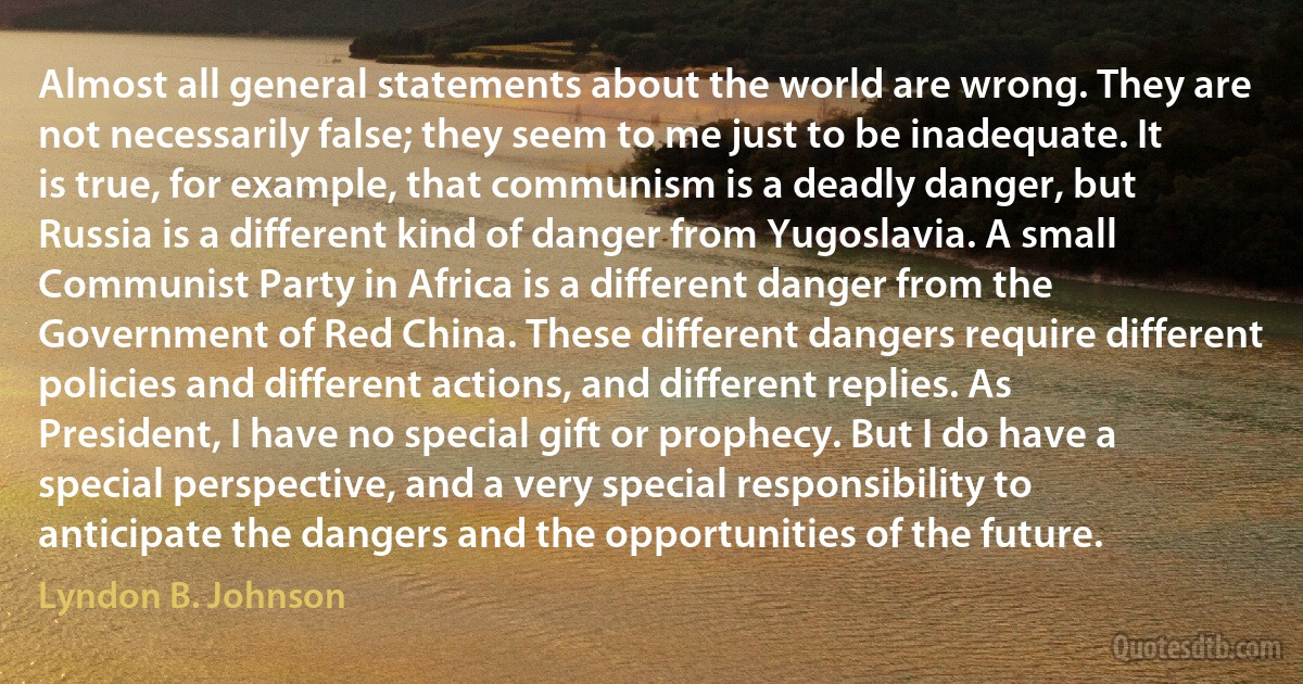 Almost all general statements about the world are wrong. They are not necessarily false; they seem to me just to be inadequate. It is true, for example, that communism is a deadly danger, but Russia is a different kind of danger from Yugoslavia. A small Communist Party in Africa is a different danger from the Government of Red China. These different dangers require different policies and different actions, and different replies. As President, I have no special gift or prophecy. But I do have a special perspective, and a very special responsibility to anticipate the dangers and the opportunities of the future. (Lyndon B. Johnson)