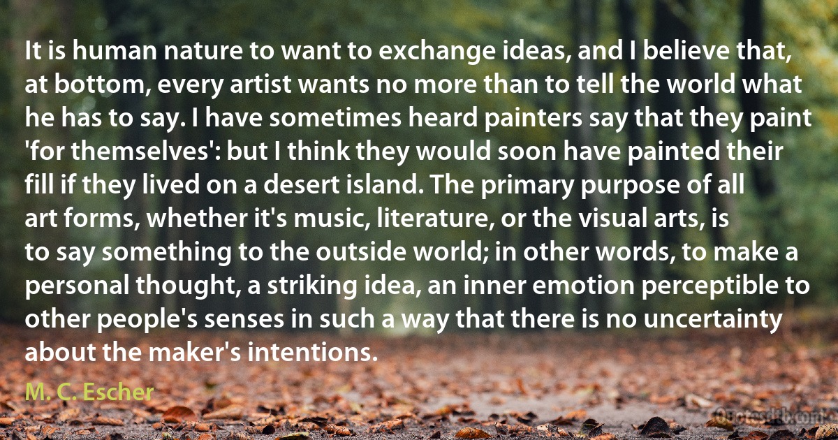 It is human nature to want to exchange ideas, and I believe that, at bottom, every artist wants no more than to tell the world what he has to say. I have sometimes heard painters say that they paint 'for themselves': but I think they would soon have painted their fill if they lived on a desert island. The primary purpose of all art forms, whether it's music, literature, or the visual arts, is to say something to the outside world; in other words, to make a personal thought, a striking idea, an inner emotion perceptible to other people's senses in such a way that there is no uncertainty about the maker's intentions. (M. C. Escher)