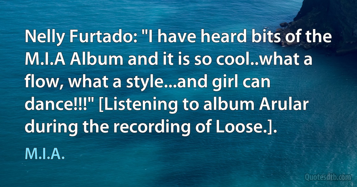 Nelly Furtado: "I have heard bits of the M.I.A Album and it is so cool..what a flow, what a style...and girl can dance!!!" [Listening to album Arular during the recording of Loose.]. (M.I.A.)