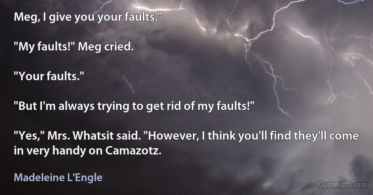 Meg, I give you your faults."

"My faults!" Meg cried.

"Your faults."

"But I'm always trying to get rid of my faults!"

"Yes," Mrs. Whatsit said. "However, I think you'll find they'll come in very handy on Camazotz. (Madeleine L'Engle)