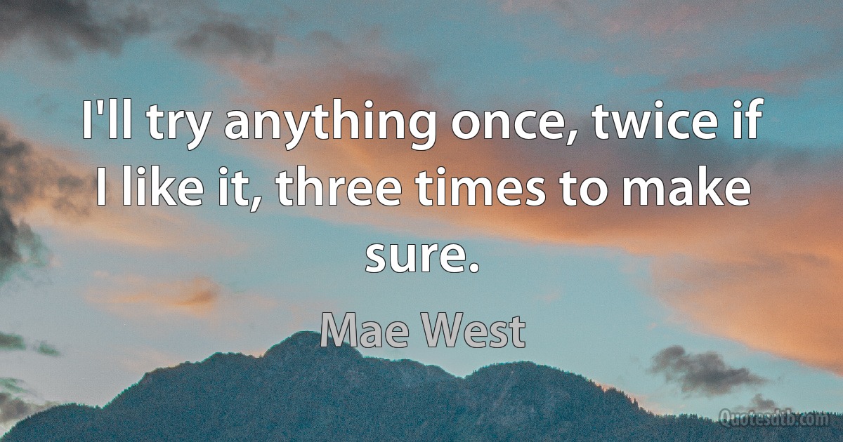 I'll try anything once, twice if I like it, three times to make sure. (Mae West)