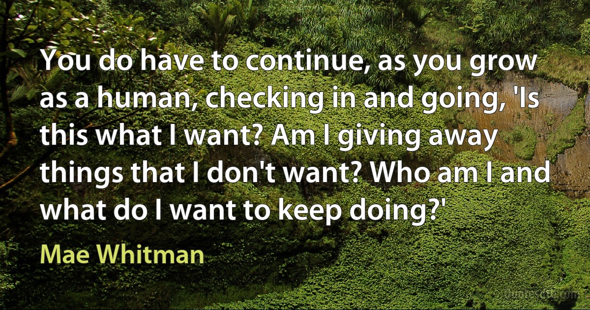 You do have to continue, as you grow as a human, checking in and going, 'Is this what I want? Am I giving away things that I don't want? Who am I and what do I want to keep doing?' (Mae Whitman)