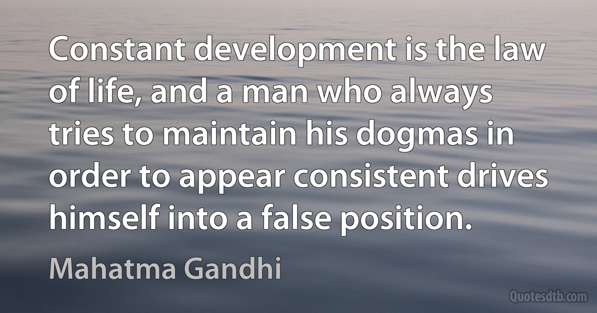 Constant development is the law of life, and a man who always tries to maintain his dogmas in order to appear consistent drives himself into a false position. (Mahatma Gandhi)