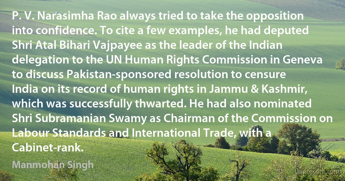 P. V. Narasimha Rao always tried to take the opposition into confidence. To cite a few examples, he had deputed Shri Atal Bihari Vajpayee as the leader of the Indian delegation to the UN Human Rights Commission in Geneva to discuss Pakistan-sponsored resolution to censure India on its record of human rights in Jammu & Kashmir, which was successfully thwarted. He had also nominated Shri Subramanian Swamy as Chairman of the Commission on Labour Standards and International Trade, with a Cabinet-rank. (Manmohan Singh)