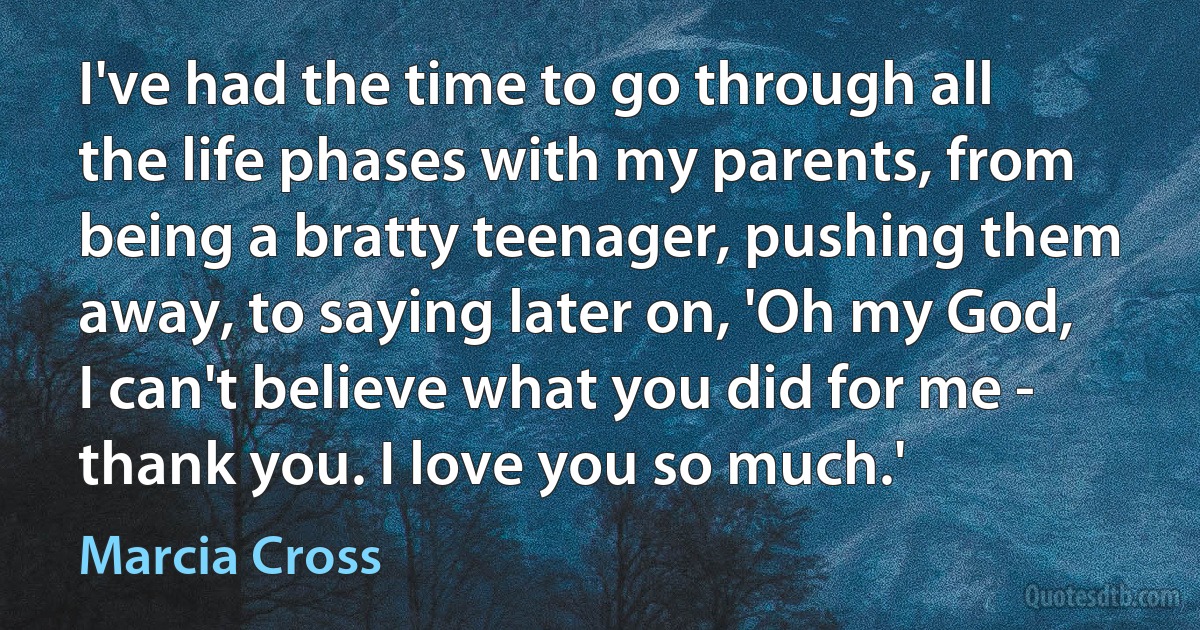 I've had the time to go through all the life phases with my parents, from being a bratty teenager, pushing them away, to saying later on, 'Oh my God, I can't believe what you did for me - thank you. I love you so much.' (Marcia Cross)