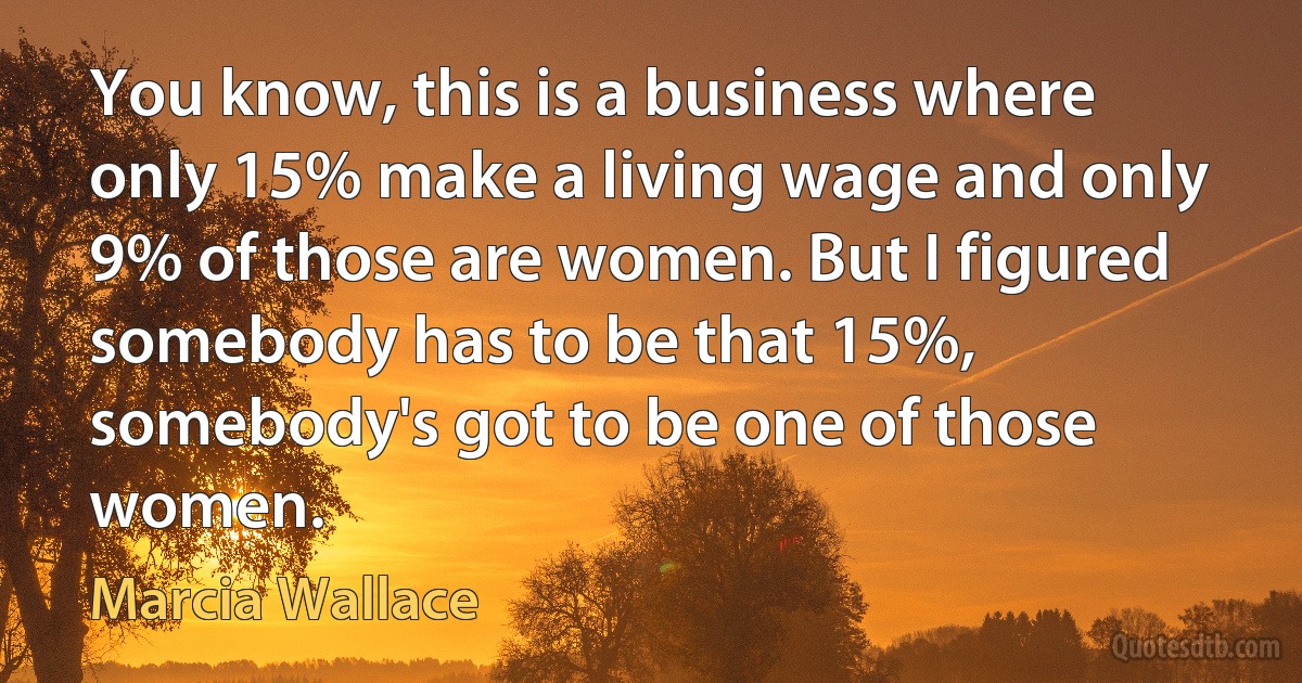 You know, this is a business where only 15% make a living wage and only 9% of those are women. But I figured somebody has to be that 15%, somebody's got to be one of those women. (Marcia Wallace)