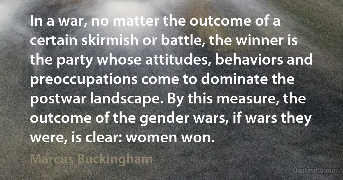 In a war, no matter the outcome of a certain skirmish or battle, the winner is the party whose attitudes, behaviors and preoccupations come to dominate the postwar landscape. By this measure, the outcome of the gender wars, if wars they were, is clear: women won. (Marcus Buckingham)