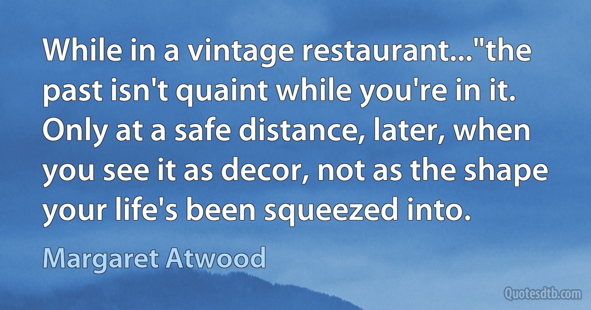 While in a vintage restaurant..."the past isn't quaint while you're in it. Only at a safe distance, later, when you see it as decor, not as the shape your life's been squeezed into. (Margaret Atwood)