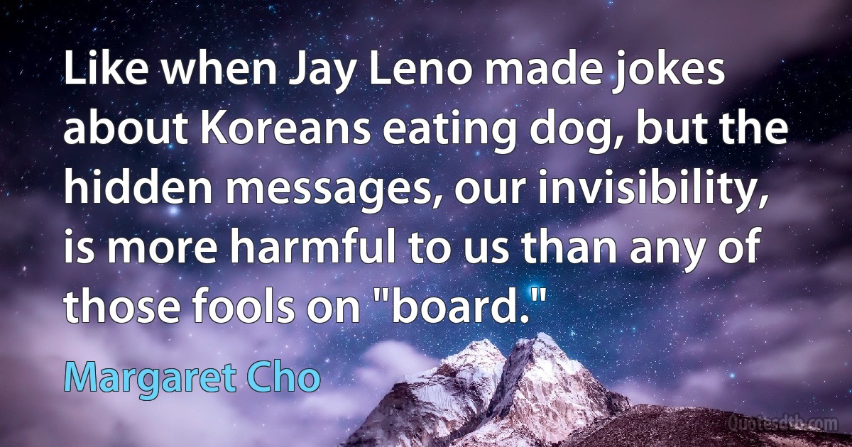 Like when Jay Leno made jokes about Koreans eating dog, but the hidden messages, our invisibility, is more harmful to us than any of those fools on "board." (Margaret Cho)