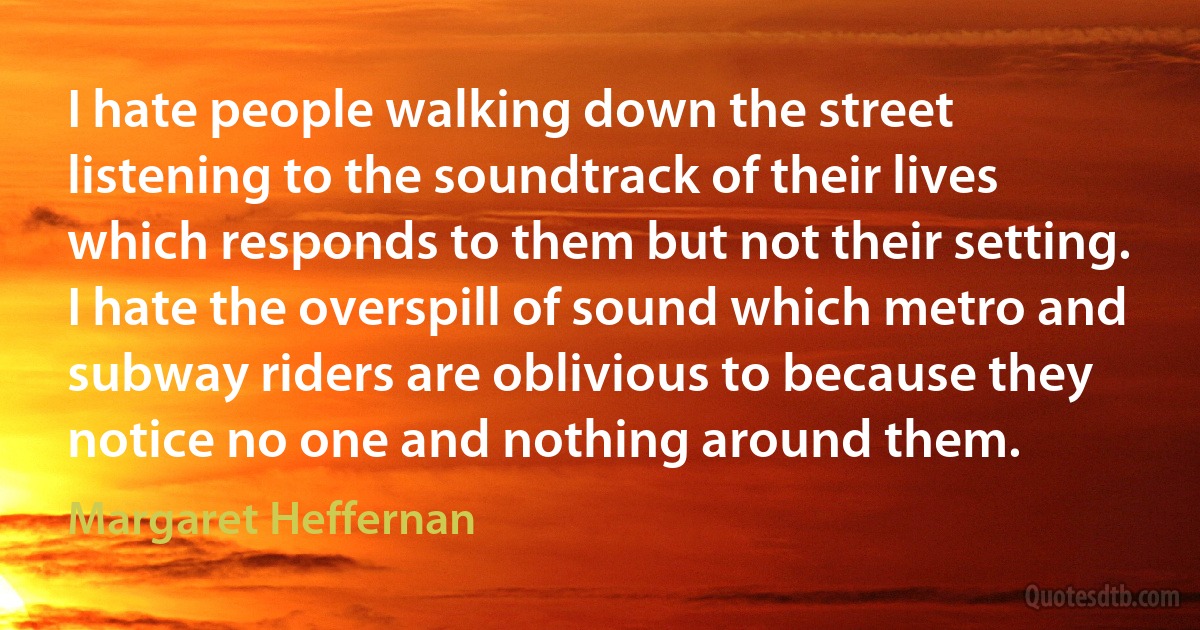 I hate people walking down the street listening to the soundtrack of their lives which responds to them but not their setting. I hate the overspill of sound which metro and subway riders are oblivious to because they notice no one and nothing around them. (Margaret Heffernan)