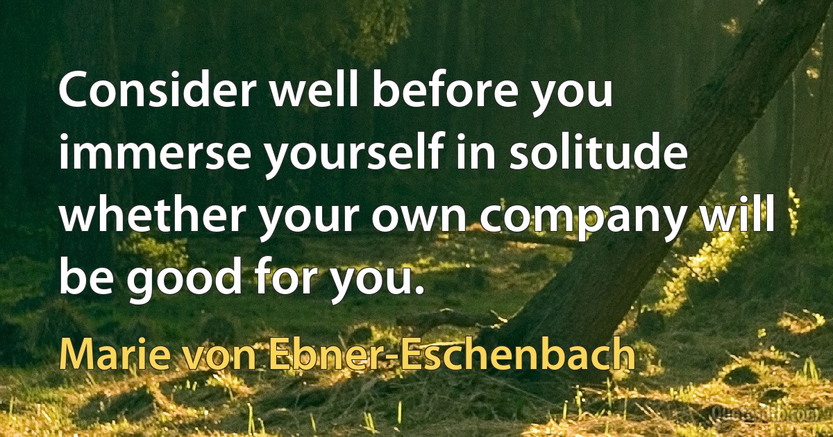 Consider well before you immerse yourself in solitude whether your own company will be good for you. (Marie von Ebner-Eschenbach)