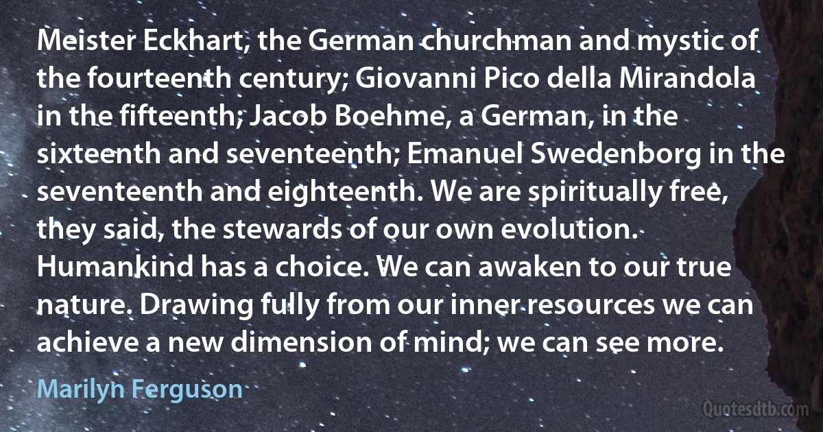 Meister Eckhart, the German churchman and mystic of the fourteenth century; Giovanni Pico della Mirandola in the fifteenth; Jacob Boehme, a German, in the sixteenth and seventeenth; Emanuel Swedenborg in the seventeenth and eighteenth. We are spiritually free, they said, the stewards of our own evolution. Humankind has a choice. We can awaken to our true nature. Drawing fully from our inner resources we can achieve a new dimension of mind; we can see more. (Marilyn Ferguson)