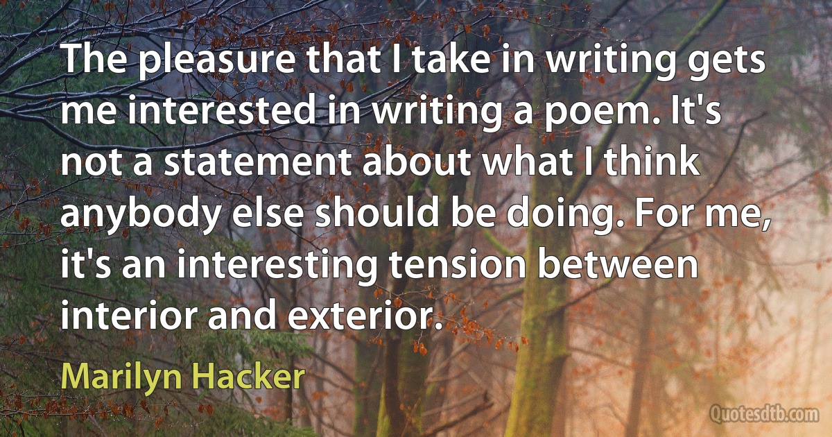 The pleasure that I take in writing gets me interested in writing a poem. It's not a statement about what I think anybody else should be doing. For me, it's an interesting tension between interior and exterior. (Marilyn Hacker)