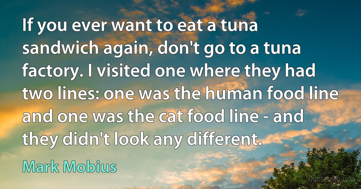 If you ever want to eat a tuna sandwich again, don't go to a tuna factory. I visited one where they had two lines: one was the human food line and one was the cat food line - and they didn't look any different. (Mark Mobius)