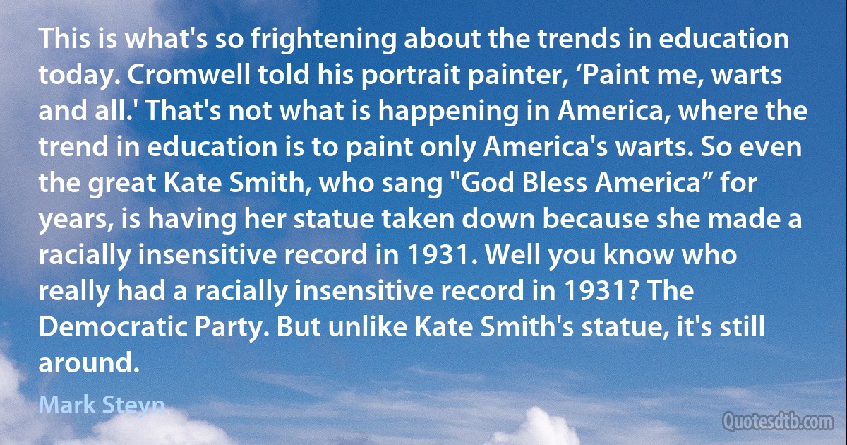 This is what's so frightening about the trends in education today. Cromwell told his portrait painter, ‘Paint me, warts and all.' That's not what is happening in America, where the trend in education is to paint only America's warts. So even the great Kate Smith, who sang "God Bless America” for years, is having her statue taken down because she made a racially insensitive record in 1931. Well you know who really had a racially insensitive record in 1931? The Democratic Party. But unlike Kate Smith's statue, it's still around. (Mark Steyn)