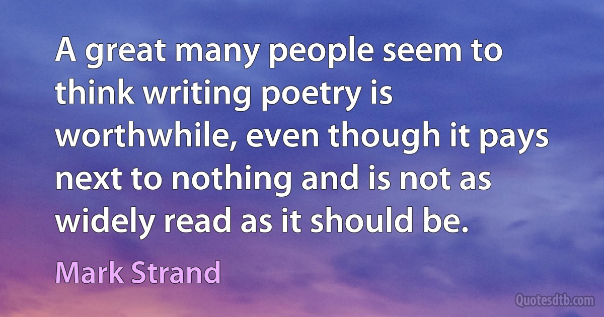 A great many people seem to think writing poetry is worthwhile, even though it pays next to nothing and is not as widely read as it should be. (Mark Strand)