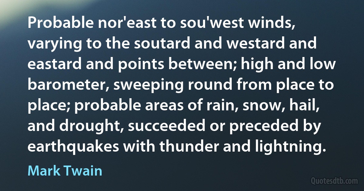 Probable nor'east to sou'west winds, varying to the soutard and westard and eastard and points between; high and low barometer, sweeping round from place to place; probable areas of rain, snow, hail, and drought, succeeded or preceded by earthquakes with thunder and lightning. (Mark Twain)