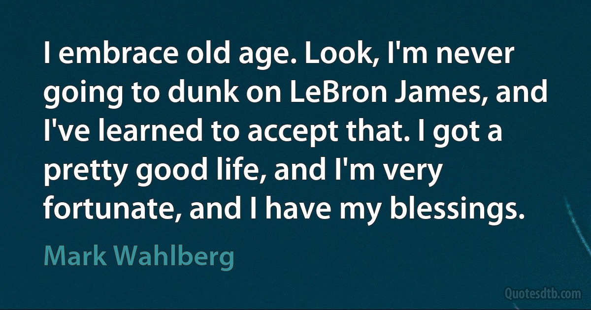 I embrace old age. Look, I'm never going to dunk on LeBron James, and I've learned to accept that. I got a pretty good life, and I'm very fortunate, and I have my blessings. (Mark Wahlberg)