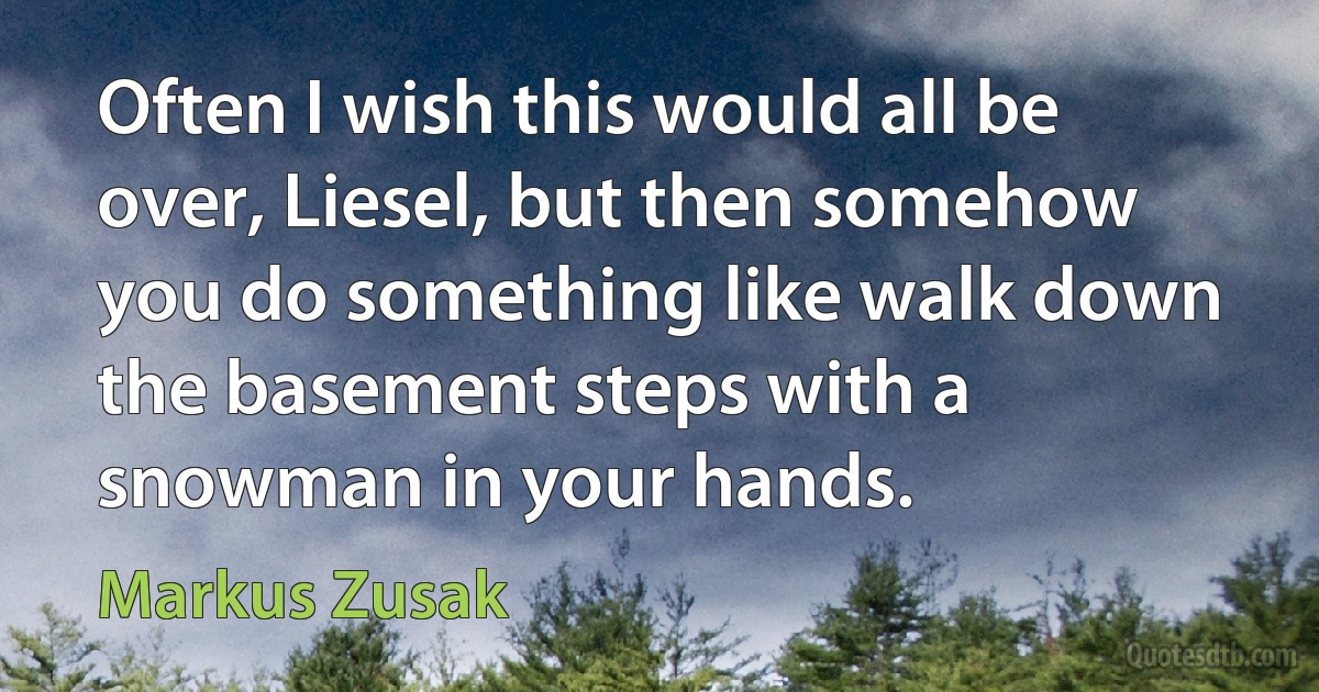 Often I wish this would all be over, Liesel, but then somehow you do something like walk down the basement steps with a snowman in your hands. (Markus Zusak)