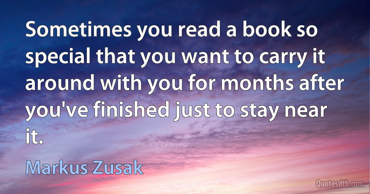 Sometimes you read a book so special that you want to carry it around with you for months after you've finished just to stay near it. (Markus Zusak)