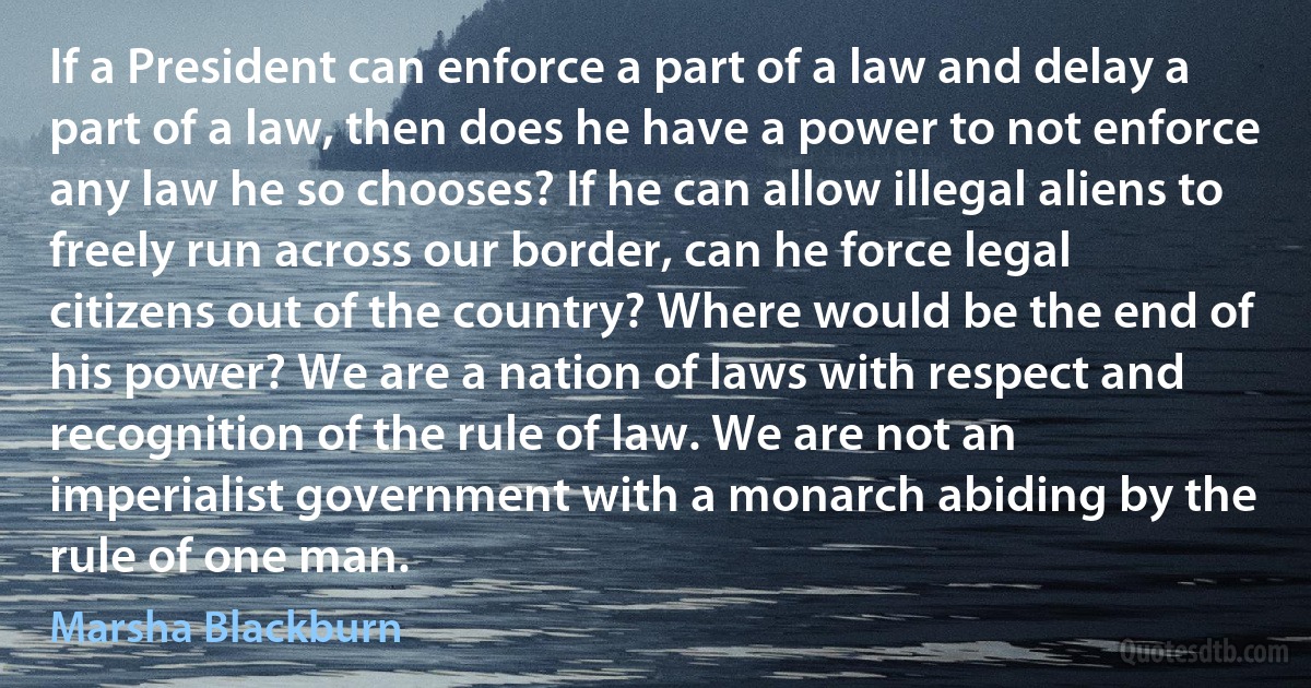 If a President can enforce a part of a law and delay a part of a law, then does he have a power to not enforce any law he so chooses? If he can allow illegal aliens to freely run across our border, can he force legal citizens out of the country? Where would be the end of his power? We are a nation of laws with respect and recognition of the rule of law. We are not an imperialist government with a monarch abiding by the rule of one man. (Marsha Blackburn)