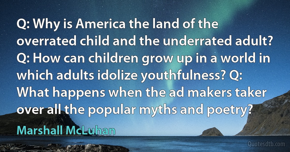 Q: Why is America the land of the overrated child and the underrated adult? Q: How can children grow up in a world in which adults idolize youthfulness? Q: What happens when the ad makers taker over all the popular myths and poetry? (Marshall McLuhan)