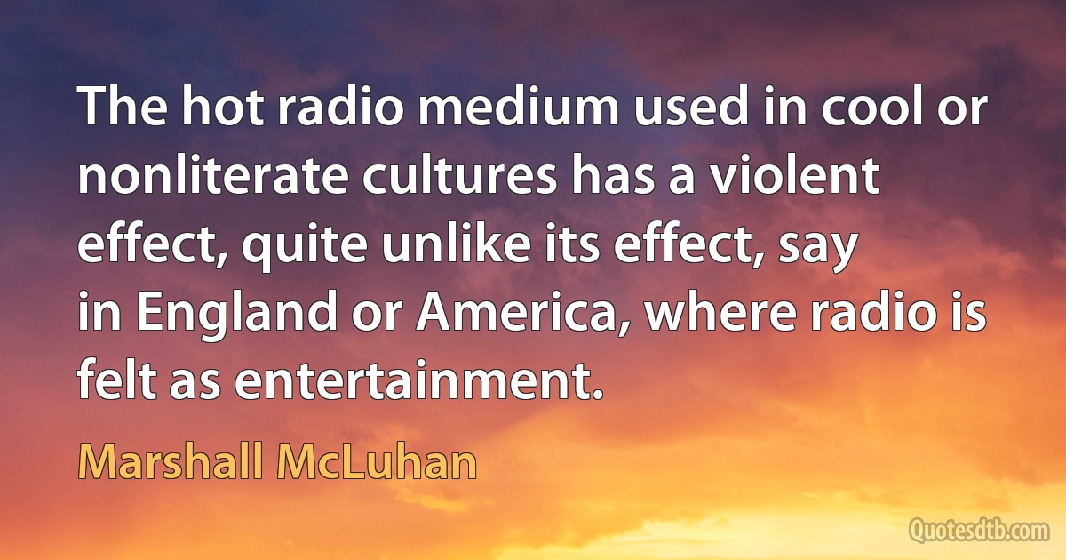 The hot radio medium used in cool or nonliterate cultures has a violent effect, quite unlike its effect, say in England or America, where radio is felt as entertainment. (Marshall McLuhan)