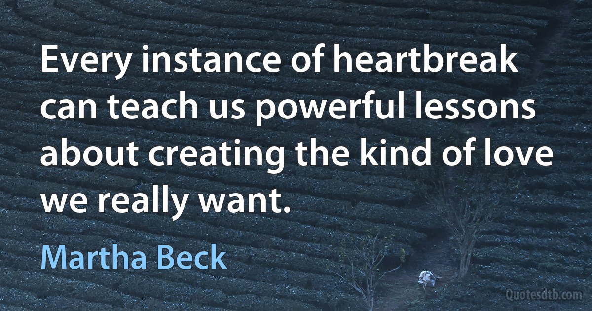 Every instance of heartbreak can teach us powerful lessons about creating the kind of love we really want. (Martha Beck)