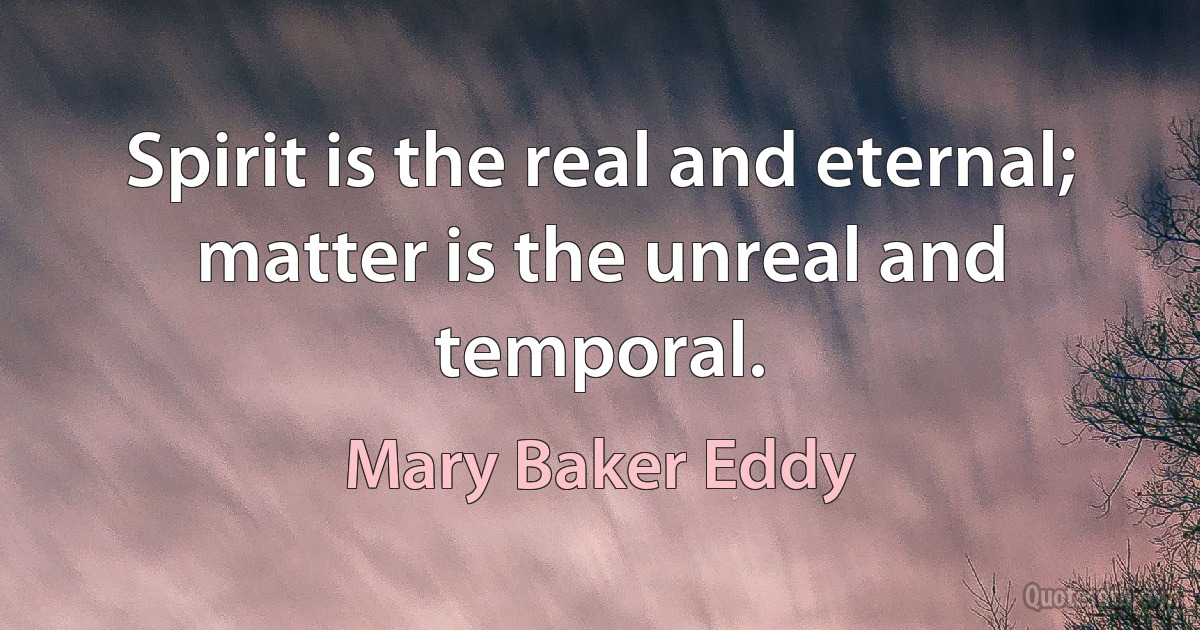 Spirit is the real and eternal; matter is the unreal and temporal. (Mary Baker Eddy)