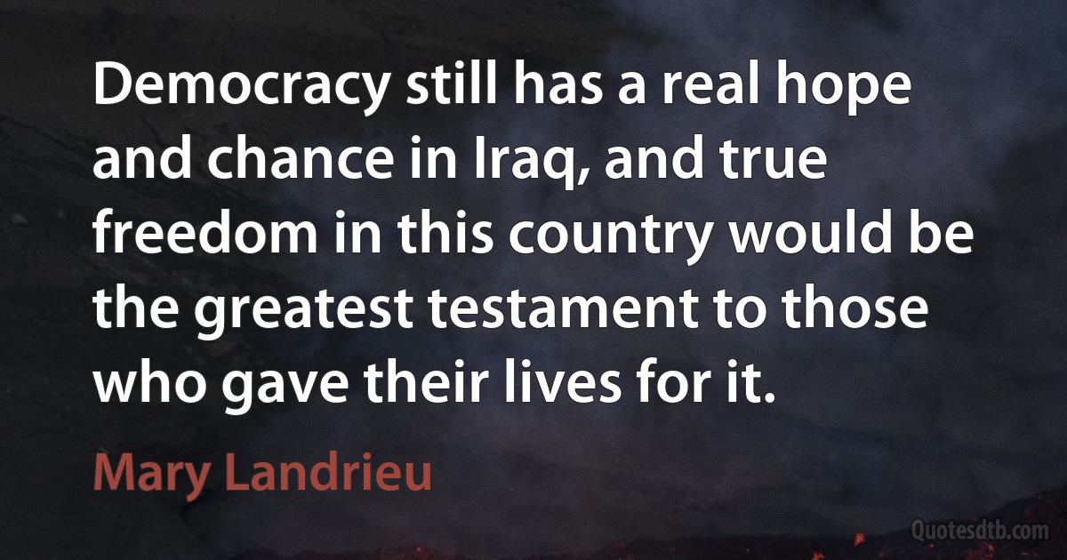 Democracy still has a real hope and chance in Iraq, and true freedom in this country would be the greatest testament to those who gave their lives for it. (Mary Landrieu)