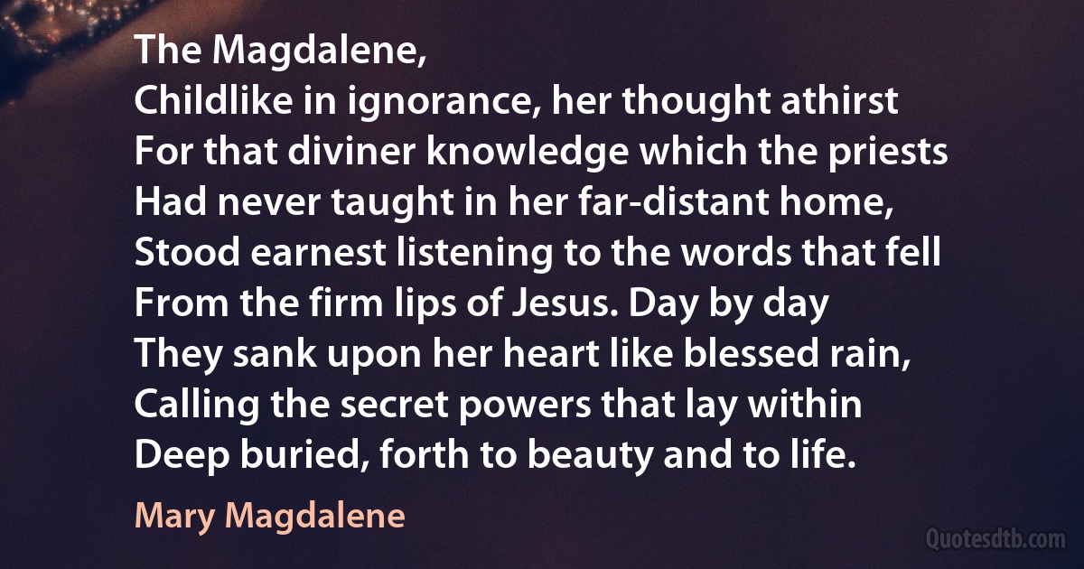 The Magdalene,
Childlike in ignorance, her thought athirst
For that diviner knowledge which the priests
Had never taught in her far-distant home,
Stood earnest listening to the words that fell
From the firm lips of Jesus. Day by day
They sank upon her heart like blessed rain,
Calling the secret powers that lay within
Deep buried, forth to beauty and to life. (Mary Magdalene)