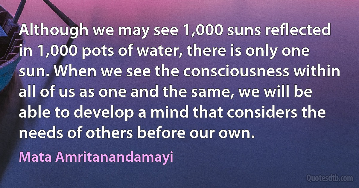 Although we may see 1,000 suns reflected in 1,000 pots of water, there is only one sun. When we see the consciousness within all of us as one and the same, we will be able to develop a mind that considers the needs of others before our own. (Mata Amritanandamayi)