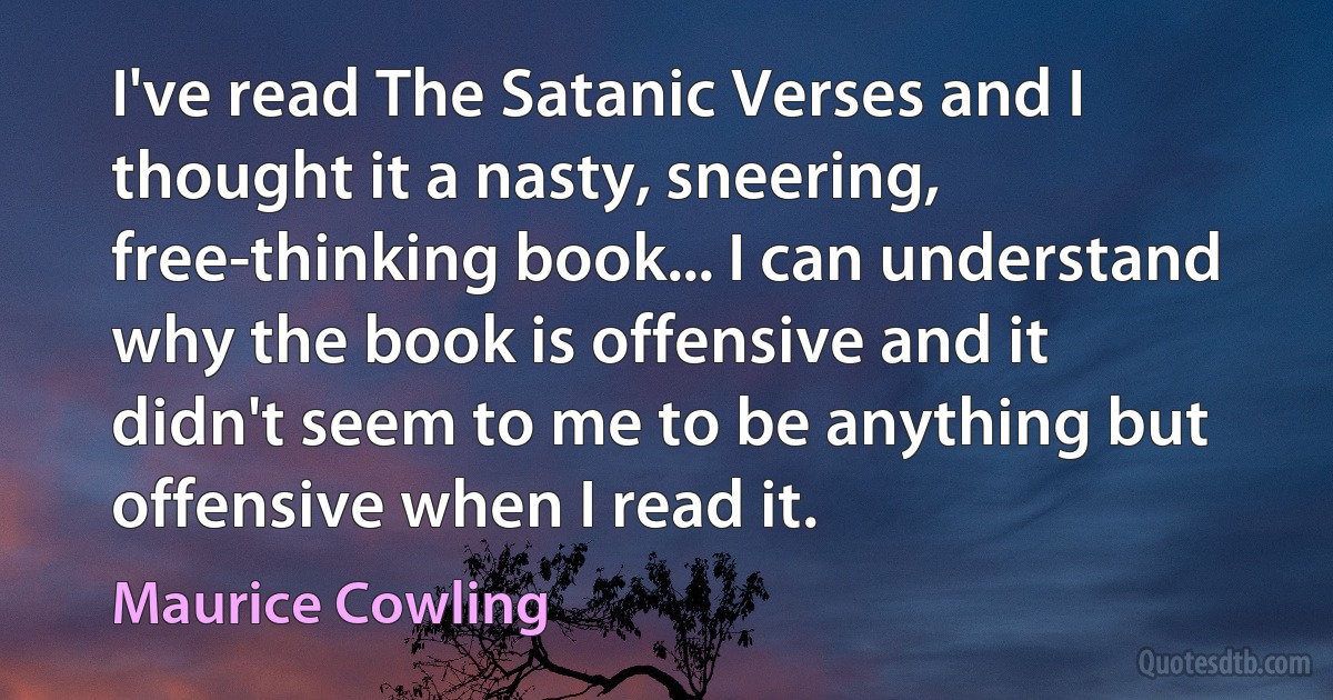 I've read The Satanic Verses and I thought it a nasty, sneering, free-thinking book... I can understand why the book is offensive and it didn't seem to me to be anything but offensive when I read it. (Maurice Cowling)