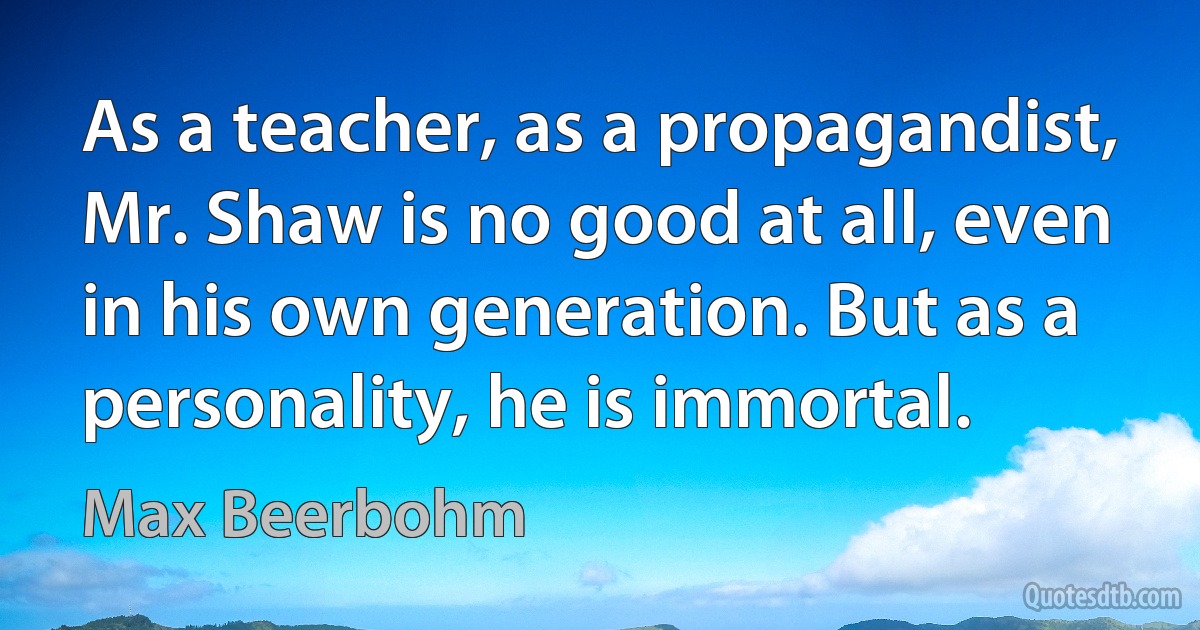 As a teacher, as a propagandist, Mr. Shaw is no good at all, even in his own generation. But as a personality, he is immortal. (Max Beerbohm)