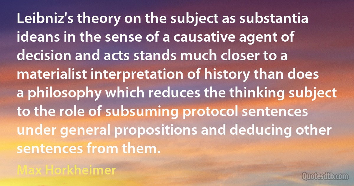 Leibniz's theory on the subject as substantia ideans in the sense of a causative agent of decision and acts stands much closer to a materialist interpretation of history than does a philosophy which reduces the thinking subject to the role of subsuming protocol sentences under general propositions and deducing other sentences from them. (Max Horkheimer)