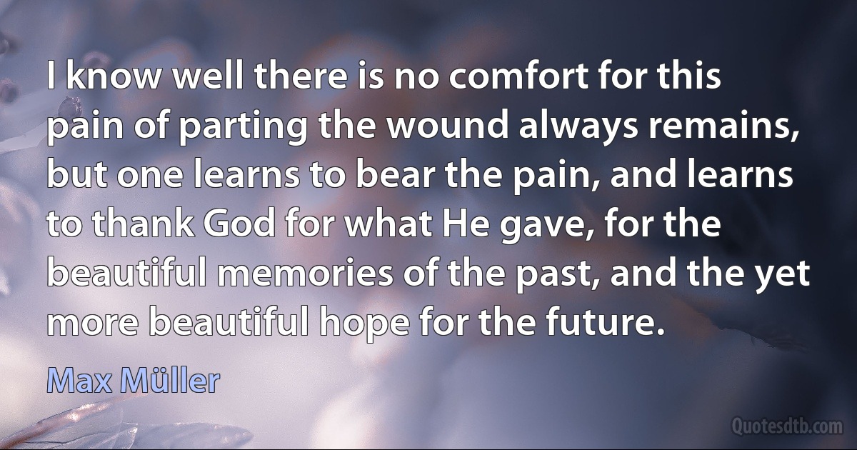 I know well there is no comfort for this pain of parting the wound always remains, but one learns to bear the pain, and learns to thank God for what He gave, for the beautiful memories of the past, and the yet more beautiful hope for the future. (Max Müller)