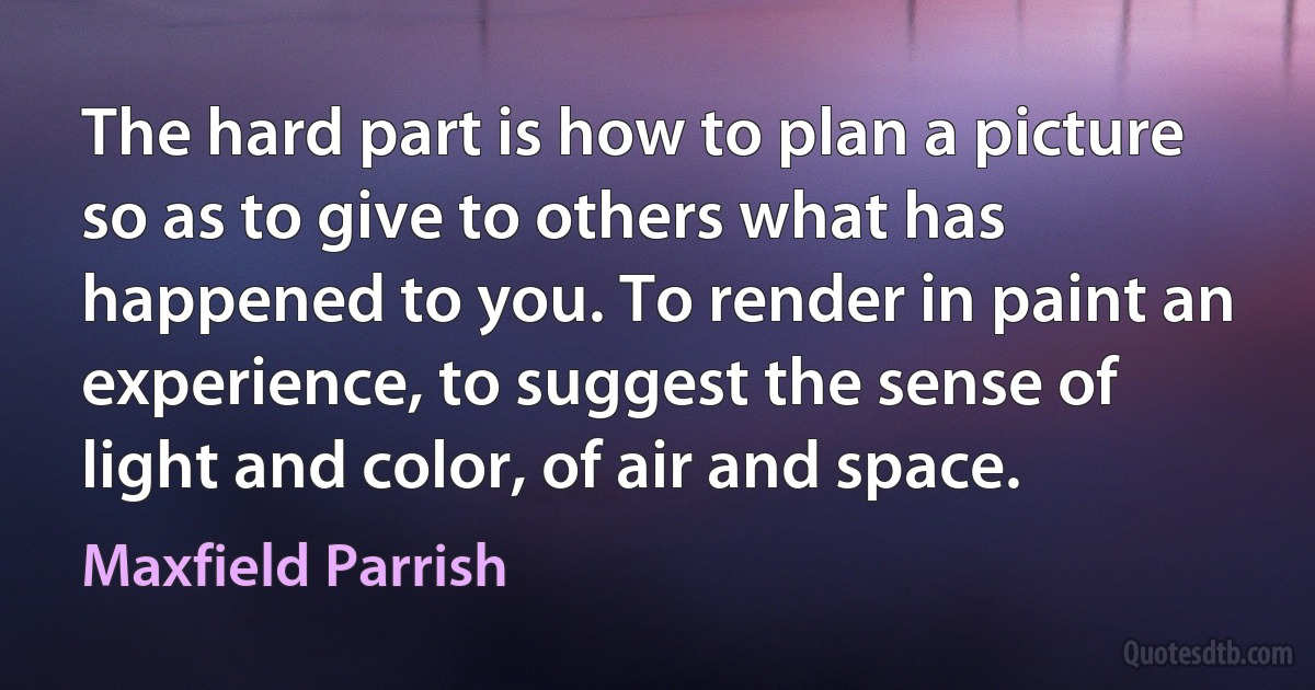 The hard part is how to plan a picture so as to give to others what has happened to you. To render in paint an experience, to suggest the sense of light and color, of air and space. (Maxfield Parrish)