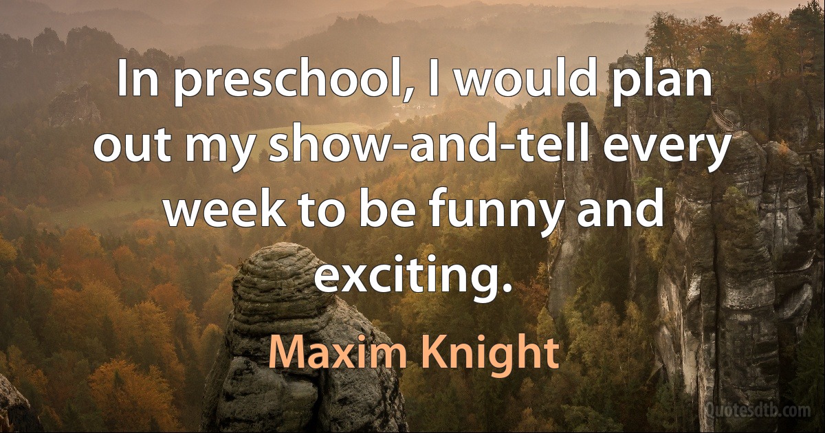 In preschool, I would plan out my show-and-tell every week to be funny and exciting. (Maxim Knight)