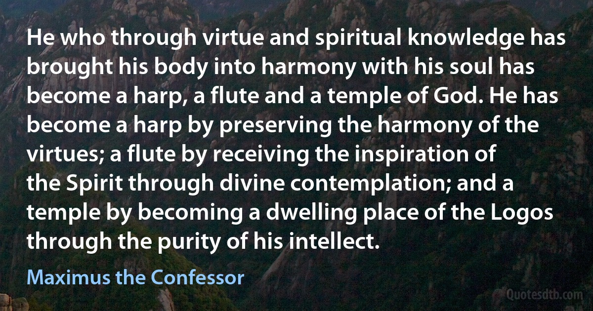 He who through virtue and spiritual knowledge has brought his body into harmony with his soul has become a harp, a flute and a temple of God. He has become a harp by preserving the harmony of the virtues; a flute by receiving the inspiration of the Spirit through divine contemplation; and a temple by becoming a dwelling place of the Logos through the purity of his intellect. (Maximus the Confessor)