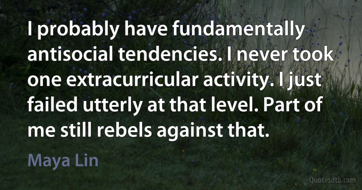 I probably have fundamentally antisocial tendencies. I never took one extracurricular activity. I just failed utterly at that level. Part of me still rebels against that. (Maya Lin)