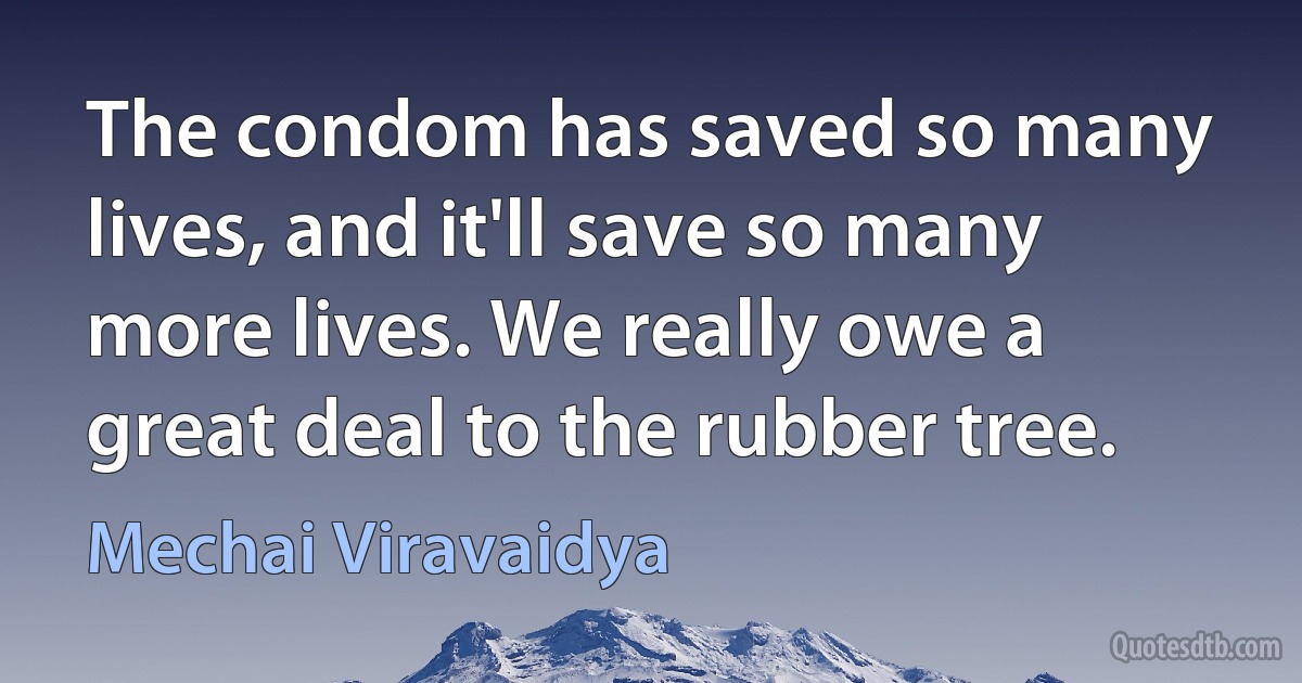 The condom has saved so many lives, and it'll save so many more lives. We really owe a great deal to the rubber tree. (Mechai Viravaidya)