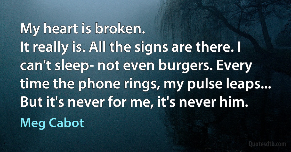 My heart is broken.
It really is. All the signs are there. I can't sleep- not even burgers. Every time the phone rings, my pulse leaps... But it's never for me, it's never him. (Meg Cabot)