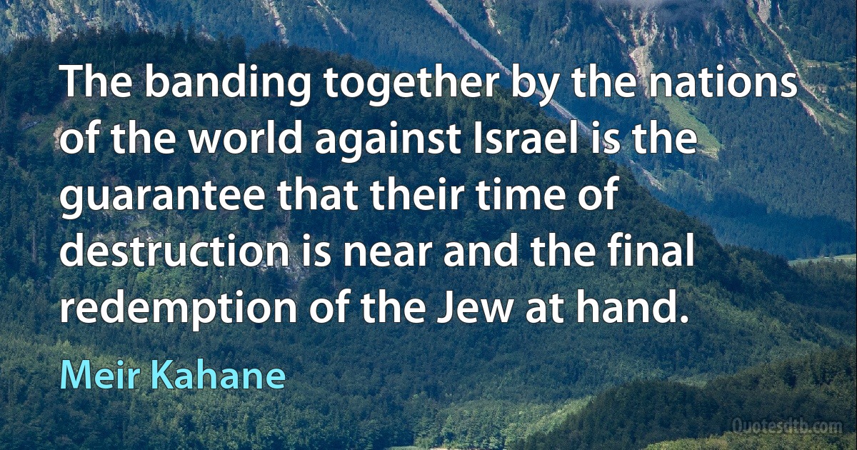 The banding together by the nations of the world against Israel is the guarantee that their time of destruction is near and the final redemption of the Jew at hand. (Meir Kahane)