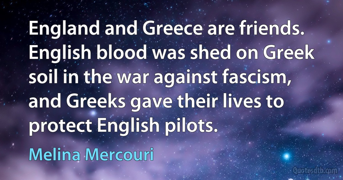 England and Greece are friends. English blood was shed on Greek soil in the war against fascism, and Greeks gave their lives to protect English pilots. (Melina Mercouri)