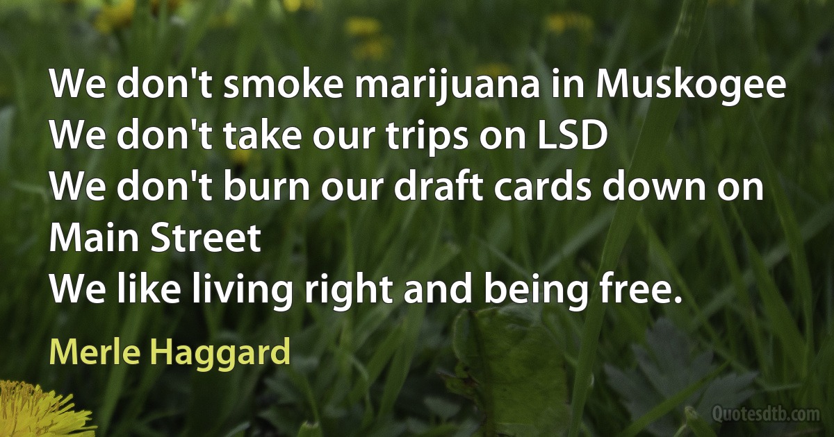 We don't smoke marijuana in Muskogee
We don't take our trips on LSD
We don't burn our draft cards down on Main Street
We like living right and being free. (Merle Haggard)