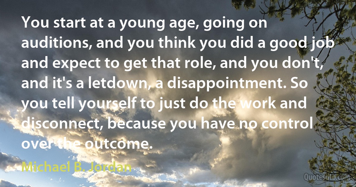 You start at a young age, going on auditions, and you think you did a good job and expect to get that role, and you don't, and it's a letdown, a disappointment. So you tell yourself to just do the work and disconnect, because you have no control over the outcome. (Michael B. Jordan)