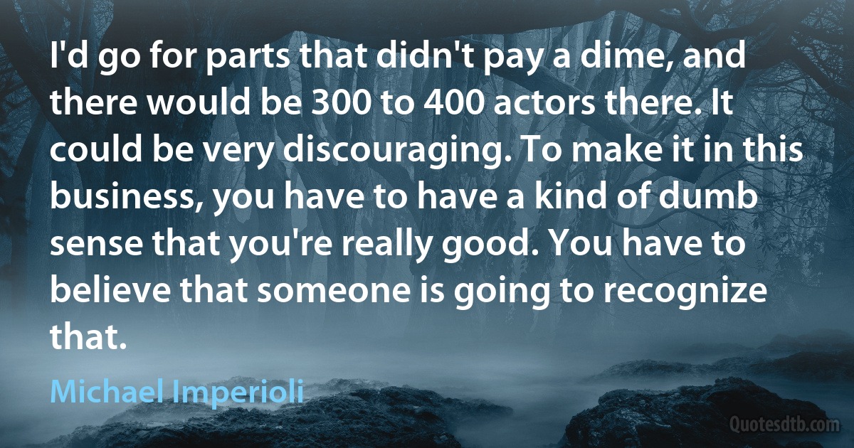 I'd go for parts that didn't pay a dime, and there would be 300 to 400 actors there. It could be very discouraging. To make it in this business, you have to have a kind of dumb sense that you're really good. You have to believe that someone is going to recognize that. (Michael Imperioli)