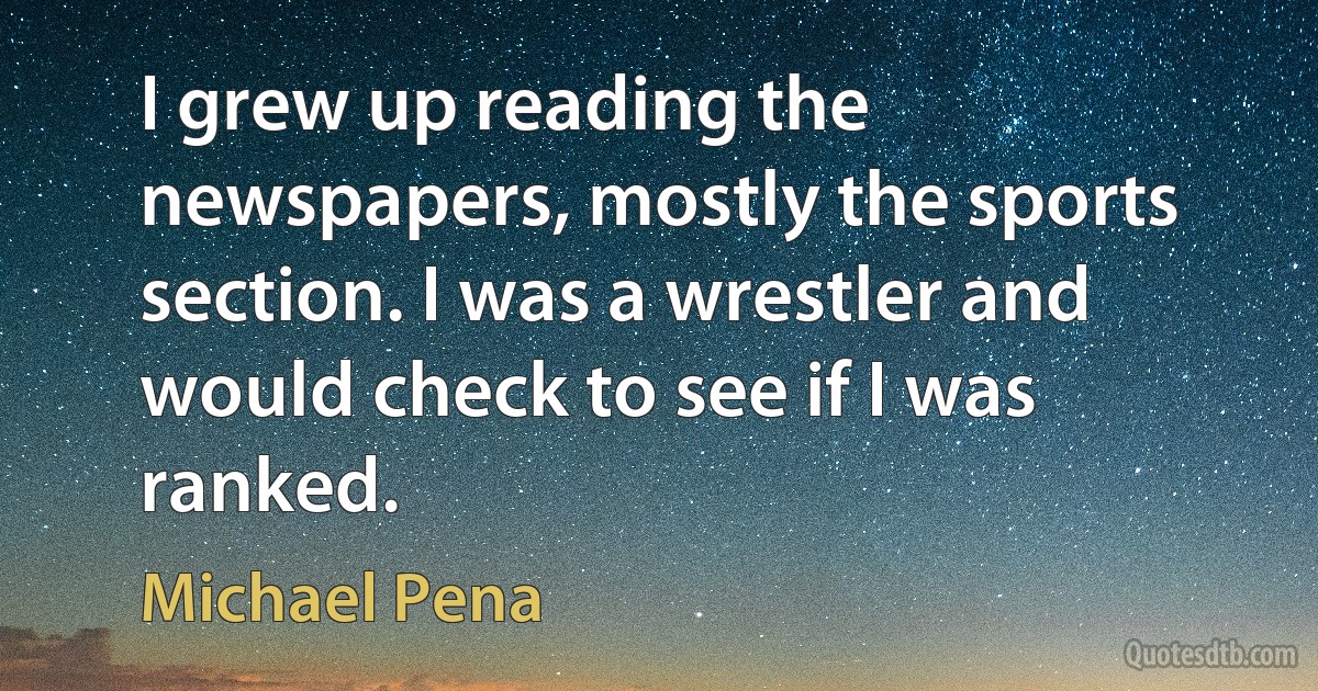 I grew up reading the newspapers, mostly the sports section. I was a wrestler and would check to see if I was ranked. (Michael Pena)